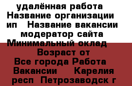 удалённая работа › Название организации ­ ип › Название вакансии ­ модератор сайта › Минимальный оклад ­ 39 500 › Возраст от ­ 18 - Все города Работа » Вакансии   . Карелия респ.,Петрозаводск г.